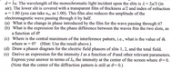 d= 3a. The wavelength of the monochromatic light incident upon the slits is 1=2a/3 (in
air). The lower slit is covered with a transparent film of thickness a/2 and index of refraction
n= 1.80 (you can take nair as 1.00). This film also reduces the amplitude of the
electromagnetic wave passing through it by half.
(a) What is the change in phase introduced by the film for the wave passing through it?
(b) What is the expression for the phase difference between the waves frm the two slots, as
a function of O?
(c) Where is the central maximum of the interference pattern, i.e., what is the value of 6
where m = 0? (Hint: Use the result above.)
(d) Draw a phasor diagram for the electric field phasors of slits 1, 2, and the total field.
(e) Derive an expression for the intensity I as a function of 0 and other relevant parameters.
Express your answer in terms of Io, the intensity at the center of the screen where 0= 0.
(Note that the center of the diffraction pattern is still at 0=0.)
