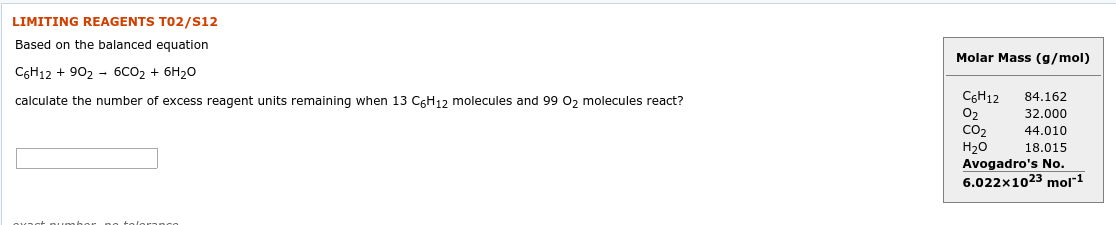 LIMITING REAGENTS TO2/S12
Based on the balanced equation
Molar Mass (g/mol)
C6H12 + 902 - 6CO2 + 6H20
CGH12
O2
CO2
Н20
Avogadro's No.
84.162
calculate the number of excess reagent units remaining when 13 C6H12 molecules and 99 0, molecules react?
32.000
44.010
18.015
6.022x1023 mol"1
