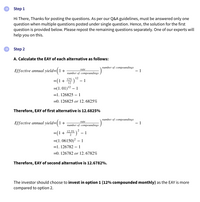 Step 1
Hi There, Thanks for posting the questions. As per our Q&A guidelines, must be answered only one
question when multiple questions posted under single question. Hence, the solution for the first
question is provided below. Please repost the remaining questions separately. One of our experts will
help you on this.
Step 2
A. Calculate the EAY of each alternative as follows:
Effective annual yield=(1+
питber of compоиndings
- 1
rate
питber of compoоundings
=(1+ )" - 1
12%
=(1.01)12 – 1
=1. 126825 – 1
=0. 126825 or 12. 6825%
Therefore, EAY of first alternative is 12.6825%
Effective annual yield=(1+
питber of compоиndings
1
rate
питber of compоиndings
2
12.3%
=(1+
-
=(1.06150)? – 1
=1. 126782 – 1
=0. 126782 or 12. 6782%
Therefore, EAY of second alternative is 12.6782%.
The investor should choose to invest in option 1 (12% compounded monthly) as the EAY is more
compared to option 2.
