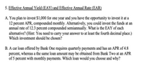 5. Effective Annual Yield (EAY) and Effective Annual Rate (EAR)
A. You plan to invest $1,000 for one year and you have the opportunity to invest it at a
12 percent APR, compounded monthly. Alternatively, you could invest the funds at an
annual rate of 12.3 percent compounded semiannually. What is the EAY of each
alternative? (Hint: You need to carry your answer to at least the fourth decimal place.)
Which investment should be chosen?
B. A car loan offered by Bank One requires quarterly payments and has an APR of 4.8
percent, whereas a the same loan amount may be obtained from Bank Two at an APR
of 5 percent with monthly payments. Which loan would you choose and why?
