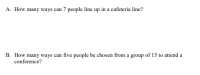 How many ways can 7 people line up in a cafeteria line?
How many ways can five people be chosen from a group of 13 to attend a
conference?
