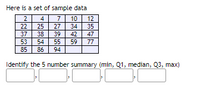 Here is a set of sample data
4
10
27
34
7
22
25
38
39
42
47
53
54
55
59
77
85
86
94
Identify the 5 number summary (min, Q1, median, Q3, max)
255
N3l5lco
