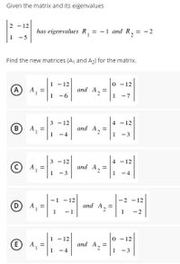 Given the matrix and its eigenvalues
2 - 12
has eigenvalues R, = -1 and R,
= -2
- 5
Find the new matrices (A, and A2) for the matrix.
-12
0 - 12
A
and A2
-6
-7
- 12
and A2
4 - 12
B)
-4
- 3
3 - 12
4 - 12
A,
and A2
- 3
1
-4
- 12
and A2
-2 - 12
A,
1
- 1
-2
12
- 12
(E
and A2
=
-4
-3
