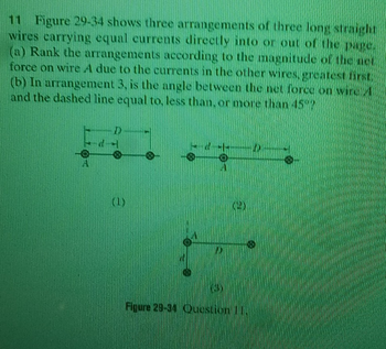 11 Figure 29-34 shows three arrangements of three long straight
wires carrying equal currents directly into or out of the page.
(a) Rank the arrangements according to the magnitude of the net
force on wire A due to the currents in the other wires, greatest ITSE
(b) In arrangement 3, is the angle between the net force on wires
and the dashed line equal to less than, or more than 45"
D
(1)
0
Figure 29-34 Question 11.
O