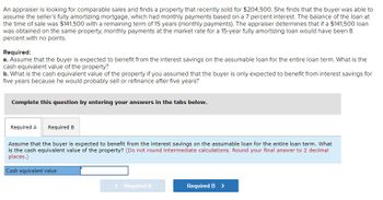 An appraiser is looking for comparable sales and finds a property that recently sold for $204,500. She finds that the buyer was able to
assume the seller's fully amortizing mortgage, which had monthly payments based on a 7 percent interest. The balance of the loan at
the time of sale was $141,500 with a remaining term of 15 years (monthly payments). The appraiser determines that if a $141,500 loan
was obtained on the same property, monthly payments at the market rate for a 15-year fully amortizing loan would have been 8
percent with no points.
Required:
a. Assume that the buyer is expected to benefit from the interest savings on the assumable loan for the entire loan term. What is the
cash equivalent value of the property?
b. What is the cash equivalent value of the property if you assumed that the buyer is only expected to benefit from interest savings for
five years because he would probably sell or refinance after five years?
Complete this question by entering your answers in the tabs below.
Required A Required B
Assume that the buyer is expected to benefit from the interest savings on the assumable loan for the entire loan term. What
is the cash equivalent value of the property? (Do not round intermediate calculations. Round your final answer to 2 decimal
places.)
Cash equivalent value
< Required A
Required B >