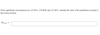 If the equilibrium concentrations are 1.67 M A, 1.49 M B, and 2.81 M C, calculate the value of the equilibrium constant of
the reverse reaction.
Kreverse =
