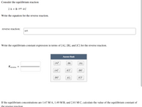 Consider the equilibrium reaction
2 A +B = 4C
Write the equation for the reverse reaction.
reverse reaction:
Write the equilibrium-constant expression in terms of [A], [B], and [C] for the reverse reaction.
Answer Bank
[B]
[A]
Kreverse
[AP
[B]
[B]*
[C]
If the equilibrium concentrations are 1.67 M A, 1.49 M B, and 2.81 M C, calculate the value of the equilibrium constant of
the reverse reaction
1L
