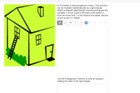 A 13-ft ladder is leaning against a house. This scenario
can be modeled mathematically by a right triangle.
Sketch a diagram depicting this scenario and assign the
variables x to the distance the base of the ladder is
from the house and y to the distance the ladder reaches
up the house (i.e. height).
T
田
Use the Pythagorean Theorem to write an equation
relating the sides of the right triangle.
