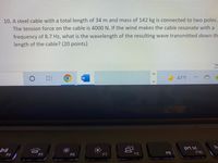 10. A steel cable with a total length of 34 m and mass of 142 kg is connected to two poles.
The tension force on the cable is 4000 N. If the wind makes the cable resonate with a
frequency of 8.7 Hz, what is the wavelength of the resulting wave transmitted down th
length of the cable? (20 points)
43°F
prt sc
F10
F4
F5
F6
F8
F9
