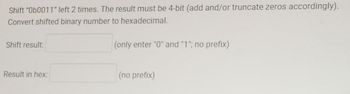 Shift "Ob0011" left 2 times. The result must be 4-bit (add and/or truncate zeros accordingly).
Convert shifted binary number to hexadecimal.
(only enter "0" and "1"; no prefix)
Shift result:
Result in hex:
(no prefix)