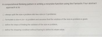 A computational thinking pattern in writing a recursive function using the Fantastic Four abstract
approach is to
always split the size-n problem into two size-(n-1) problems.
O formulate a size-m (m<n) problem and assume that the solution of the size-m problem is given.
define the steps of finding the solution of the size-m problem.
define the stopping condition without having to define its return value.