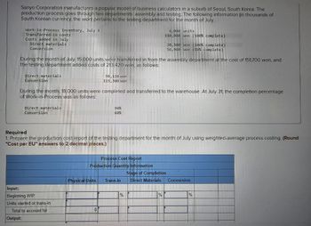 Sanyo Corporation manufactures a popular model of business calculators in a suburb of Seoul, South Korea. The
production process goes through two departments assembly and testing. The following information (in thousands of
South Korean currency, the won) pertains to the testing department for the month of July.
Work-in-Process Inventory, July 1
Transferred-in costs
Costs added in July
Direct materials
Conversion
6,000 units
110,800 won (100% complete)
38,500 won (100% complete)
56,960 won (80% complete)
During the month of July. 15.000 units were transferred in from the assembly department at the cost of 151,700 won, and
the testing department added costs of 213.420 won, as follows:
Direct materials
Conversion
98,120 won
115 300 won
During the month, 18,000 units were completed and transferred to the warehouse. At July 31, the completion percentage
of Work-in-Process was as follows:
Direct materials
Conversion
90%
60%
Required
1. Prepare the production cost report of the testing department for the month of July using weighted-average process costing. (Round
"Cost per EU" answers to 2 decimal places.)
Input:
Beginning WIP
Units started or trans-in
Process Cost Report
Production Quantity Information
Stage of Completion
Physical Units
Trans-in
Direct Materials
Conversion
Total to account for
Output:
0
%
%
%