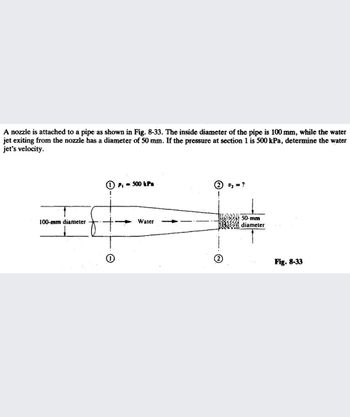 A nozzle is attached to a pipe as shown in Fig. 8-33. The inside diameter of the pipe is 100 mm, while the water
jet exiting from the nozzle has a diameter of 50 mm. If the pressure at section 1 is 500 kPa, determine the water
jet's velocity.
100-mm diameter
PI = 500 kPa
Water
50-mm
diameter
Fig. 8-33