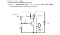 For the circuit shown in Figure
a) name the circuit and explain how it works
b) Vcc = 12 V, coil resistance of relay = 1 kQ, VCE(sat) = 0.2 V and Boc = 220 find the
minimum base current, IB to saturate the transistor.
Thermistor
Relay
Diode
RTH
R
Vcc
R1
Electric
Bell
