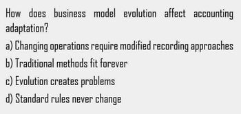 How does business model evolution affect accounting
adaptation?
a) Changing operations require modified recording approaches
b) Traditional methods fit forever
c) Evolution creates problems
d) Standard rules never change