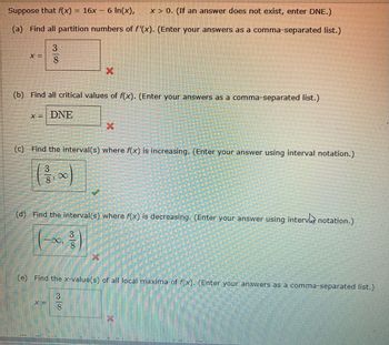 Suppose that f(x)
= 16x - 6 In(x),
x>0. (If an answer does not exist, enter DNE.)
(a) Find all partition numbers of f'(x). (Enter your answers as a comma-separated list.)
X =
38
X
(b) Find all critical values of f(x). (Enter your answers as a comma-separated list.)
x= DNE
X
(c) Find the interval(s) where f(x) is increasing. (Enter your answer using interval notation.)
3018
∞
(d) Find the interval(s) where f(x) is decreasing. (Enter your answer using intervnotation.)
0.
3
(e) Find the x-value(s) of all local maxima of f(x). (Enter your answers as a comma-separated list.)
X =
3000
8
x