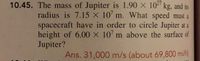 **Problem 10.45**  
The mass of Jupiter is \(1.90 \times 10^{27} \, \text{kg}\), and its radius is \(7.15 \times 10^7 \, \text{m}\). What speed must a spacecraft have in order to circle Jupiter at a height of \(6.00 \times 10^7 \, \text{m}\) above the surface of Jupiter?

**Answer:** \(31,000 \, \text{m/s}\) (about \(69,800 \, \text{mi/h}\))