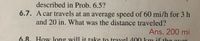 **Problem 6.7:**

A car travels at an average speed of 60 mi/h for 3 hours and 20 minutes. What was the distance traveled?

**Answer:** 200 miles

*Note: This problem is a basic application of the formula for distance, which is Speed x Time. The time should be converted entirely to hours (3 hours and 20 minutes = 3.33 hours) before calculating the distance.*