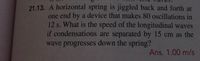 21.13. A horizontal spring is jiggled back and forth at
one end by a device that makes 80 oscillations in
12 s. What is the speed of the longitudinal waves
if condensations are separated by 15 cm as the
wave progresses down the spring?
Ans. 1.00 m/s
