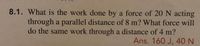 **Problem 8.1**

**Question:**  
What is the work done by a force of 20 N acting through a parallel distance of 8 m? What force will do the same work through a distance of 4 m?

**Answer:**  
The work done is \(160 \text{ J}\).  
To do the same work through a distance of 4 m, a force of \(40 \text{ N}\) is required.