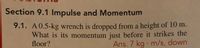 Section 9.1 Impulse and Momentum
9.1. A 0.5-kg wrench is dropped from a height of 10 m.
What is its momentum just before it strikes the
floor?
Ans. 7 kg m/s, down
