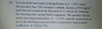 7.3 A 5-cm-thick beef steak is being frozen in a -30°C room.
The product has 73% moisture content, density of 970 kg/m,
and thermal conductivity (frozen) of 1.1 W/(m K). Estimate
the freezing time using Plank's equation. The product has an
initial freezing temperature of -1.75°C, and the movement of
air in the freezing room provides a convective heat-transfer
coefficient of 5 W/(m K).
