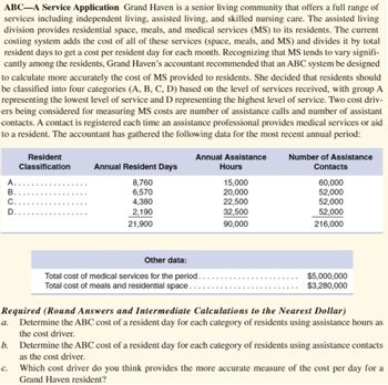 ABC-A Service Application Grand Haven is a senior living community that offers a full range of
services including independent living, assisted living, and skilled nursing care. The assisted living
division provides residential space, meals, and medical services (MS) to its residents. The current
costing system adds the cost of all of these services (space, meals, and MS) and divides it by total
resident days to get a cost per resident day for each month. Recognizing that MS tends to vary signifi-
cantly among the residents, Grand Haven's accountant recommended that an ABC system be designed
to calculate more accurately the cost of MS provided to residents. She decided that residents should
be classified into four categories (A, B, C, D) based on the level of services received, with group A
representing the lowest level of service and D representing the highest level of service. Two cost driv-
ers being considered for measuring MS costs are number of assistance calls and number of assistant
contacts. A contact is registered each time an assistance professional provides medical services or aid
to a resident. The accountant has gathered the following data for the most recent annual period:
Number of Assistance
Contacts
60,000
Resident
Classification
Annual Assistance
Annual Resident Days
Hours
ABCD
A.
8,760
15,000
6,570
20,000
52,000
C.
4,380
22,500
52,000
2,190
32,500
52,000
21,900
90,000
216,000
Other data:
Total cost of medical services for the period.
Total cost of meals and residential space.
$5,000,000
$3,280,000
Required (Round Answers and Intermediate Calculations to the Nearest Dollar)
a. Determine the ABC cost of a resident day for each category of residents using assistance hours as
the cost driver.
b. Determine the ABC cost of a resident day for each category of residents using assistance contacts
as the cost driver.
c.
Which cost driver do you think provides the more accurate measure of the cost per day for a
Grand Haven resident?