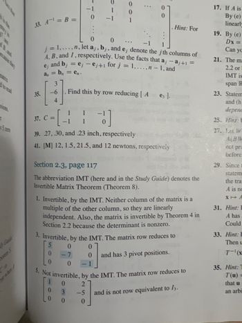 R
5 ZETO
Canide
27200.1
33. A¹ = B =
35.
-6
4
0
0
j = 1,...,n, let a, b,, and e, denote the j th columns of
A, B, and I, respectively. Use the facts that a, - aj+1 =
and bj = ej-ej+1 for j = 1,...,n - 1, and
ej
a = b = en.
1 1
-1
0
Find this by row reducing [A
37. C =
3]
39. 27,.30, and .23 inch, respectively
41. [M] 12, 1.5,21.5, and 12 newtons, respectively
0
:
0
3
0
0
Section 2.3, page 117
The abbreviation IMT (here and in the Study Guide) denotes the
Invertible Matrix Theorem (Theorem 8).
e3 ].
1. Invertible, by the IMT. Neither column of the matrix is a
multiple of the other column, so they are linearly
independent. Also, the matrix is invertible by Theorem 4 in
Section 2.2 because the determinant is nonzero.
3. Invertible, by the IMT. The matrix row reduces to
5
0
-7
Hint: For
0 -1
0
5. Not invertible, by the IMT. The matrix row reduces to
2
-5
0
0
0 and has 3 pivot positions.
and is not row equivalent to 13.
17. If A is
By (e)
linearly
19. By (e)
Dx =
Can yo
21. The ma
2.2 or
02
IMT is
span R
23. Statem
and (h
depene
25. Hint: U
27. Let W
A(BW
not pra
before
29. Since t
statem
the tra
A is no
XA
31. Hint: L
A has
Could
33. Hint: E
Then L
T-(x
35. Hint: T
T(u) =
that u
an arbi