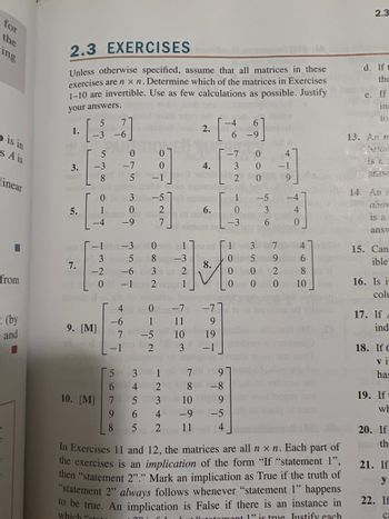 for
the
ing
o is in
s A is
linear
■
from
(by
and
2.3 EXERCISES
Unless otherwise specified, assume that all matrices in these
exercises are nxn. Determine which of the matrices in Exercises
1-10 are invertible. Use as few calculations as possible. Justify
your answers.
5
7
1.
·[36
-6
3.
5.
7.
5
0
-3 -7
8
5
0
1
-4
-2
0
1-1 dm-3
35
9. [M]
beo
5
6
0
-9
4
-6
7
-1
10. [M] 7
9
8
3
4
+565
0
-1
527
-6 3 2
-1 2
1
LON
-5 noi
6.
100
2.
4
4.
Ono 1 21 01 1
8-3
8.
0 -7 -7
1
11
-5
10
2
3
3 10
[*]
-7
dan to L
CL
100 7
2 8 -8
9
2 11
9
19
-1
-9-5
0
3 0
2
0
1
0
-3
0
0
om
9.07.
3
5
-5
500
3
6
-1
7
9
2
00
9
-4
4
0
4
In Exercises 11 and 12, the matrices are all nxn. Each part of
the exercises is an implication of the form "If "statement 1",
then "statement 2"." Mark an implication as True if the truth of
"statement 2" always follows whenever "statement 1" happens
to be true. An implication is False if there is an instance in
which "tota
1" is true Iustify each
4680
10
2.3
d. If t
the
e. If
5.59
in
to
13. An m
belox
PASW
14. An
abov
is a
ansv
15. Can
ible
16. Is it
colu
17. If A
ind
18. If C
vi
has
19. If
wh
20. If
th-
21. If
y
22. If
C: