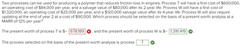 Two processes can be used for producing a polymer that reduces friction loss in engines. Process T will have a first cost of $600,000,
an operating cost of $84,000 per year, and a salvage value of $80,000 after its 2-year life. Process W will have a first cost of
$1,320,000, an operating cost of $25,000 per year, and a $120,000 salvage value after its 4-year life. Process W will also require
updating at the end of year 2 at a cost of $90,000. Which process should be selected on the basis of a present worth analysis at a
MARR of 12% per year?
The present worth of process T is $- 678,189 O, and the present worth of process W is $- 1,391,419
The process selected on the basis of the present worth analysis is process T