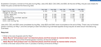 Expedition Company worked on five jobs during May: Jobs A10, B20, C30, D40, and E50. At the end of May, the job cost sheets for
these five jobs contained the following data:
Beginning balance
Charged to the jobs during May:
Direct materials
Direct labor
Manufacturing overhead applied
Units completed
Units sold during May
Job A10
$ 213
$250
$ 230
$ 257
260
0
Job B20
$ 230
$ 230
$ 240
$ 270
0
0
Job C30
$ 222
$ 280
$ 150
$ 118
120
120
Job D40
$ 198
$ 180
$ 260
$212
0
0
Job E50
$255
Required:
1. What is the cost of goods sold for May?
Note: Round "Unit product cost" to 2 decimal places and final answer to nearest dollar amount.
2. What is the total value of the finished goods inventory at the end of May?
Note: Round "Unit product cost" to 2 decimal places and final answer to nearest dollar amount.
3. What is the total value of the work in process inventory at the end of May?
$360
$290
$265
290
240
Jobs A10, C30, and E50 were completed during May. Jobs B20 and D40 were incomplete at the end of May. There was no finished
goods inventory on May 1, and the company's total manufacturing overhead applied always equals its total actual manufacturing
overhead.