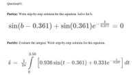 Question#1:
Part(a): Write step-by-step solution for this equation. Solve for b.
b
sin(b – 0.361) + sin(0.361)e¯os7
0.377 = 0
Part(b): Evaluate the integral. Write step-by-step solution for this equation.
3.50
t
il
0.936 sin(t – 0.361) + 0.331e¯ 0,337 dt
||
