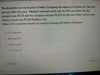 The dividends and stock price of Mikey Company are expected to grow at 7 percent
per year after this year. Mickey's common stock sells for P25 per share, its last
dividend was P2.50 and the company will pay P2.675 at the end of the current year.
Mickey should pay P2.50 flotation cost.
What is the expected returns on retained earnings for Mickey Company?
17.70 percent
O 18.45 percent
O 18.89 percent
19.72 percent
Next
« Previous
