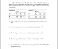 ) 2. A department store sells sport shirts in three sizes (small, medium, and
large), three patterns (plaid, print, and stripe), and two sleeves lengths (long and short).
The accompanying tables give the proportions of shirts sold in the various category
combinations.
Short-sleeved
Long-sleeved
Pattern
Pattern
Size
PI
Pr
St
Size
PI
Pr
St
0.04
0.02
0.05
0.03
0.02
0.03
M
0.08
0.07
0.12
M
0.10
0.05
0.07
L
0.03
0.07 0.08
L
0.04
0.02
0.08
a. What is the probability that the next shirt sold is a medium, long-sleeved, print
shirt?
b. What is the probability that the next shirt sold is a medium print shirt?
c. What is the probability that the next shirt sold is a short-sleeved shirt?
d. What is the probability that the size of the next shirt sold is medium?
e. Given that the shirt just sold was a short-sleeved plaid, what is the probability that
its size was medium?
