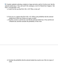 B. Consider randomly selecting a student at a large university, and let A be the event that the
selected student has a Visa card and B the analogous event for MasterCard. Suppose that
P(A) = 0.6 and P(B) = 0.4.
a. Could it be the case that P(A n B) = 0.5? Why or why not?
b. From now on, suppose that P(A n B) = 0.3. What is the probability that the selected
student has at least one of these two types of cards?
c. Describe, in terms A and B, the event that the selected student has a Visa card but not
a MasterCard, and then calculate the probability of this event.
d. Calculate the probability that the selected student has exactly one of the two types of
cards.
