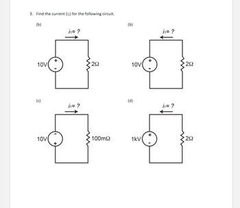 ### Question 3: Find the current (\(i_1\)) for the following circuit.

#### Circuit Diagrams:

**Diagram (a)**
- **Voltage Source:** 10V
- **Resistor:** 2Ω
- **Current Direction:** Left to right through the resistor.
- **Task:** Calculate the current \(i_1\).

**Diagram (b)**
- **Voltage Source:** 10V
- **Resistor:** 2Ω
- **Current Direction:** Right to left through the resistor.
- **Task:** Calculate the current \(i_1\).

**Diagram (c)**
- **Voltage Source:** 10V
- **Resistor:** 100mΩ (0.1Ω)
- **Current Direction:** Left to right through the resistor.
- **Task:** Calculate the current \(i_1\).

**Diagram (d)**
- **Voltage Source:** 1kV (1000V)
- **Resistor:** 2Ω
- **Current Direction:** Right to left through the resistor.
- **Task:** Calculate the current \(i_1\).

### Instructions:
For each circuit:

1. **Apply Ohm's Law:** \(I = \frac{V}{R}\)
   - Where \(I\) is the current, \(V\) is the voltage, and \(R\) is the resistance.
2. **Calculate the Current \(i_1\):** Substitute the given values for voltage and resistance into the formula to find the current flowing through each circuit.
3. **Direction Consideration:** Pay attention to the specified direction of the current flow in each diagram.