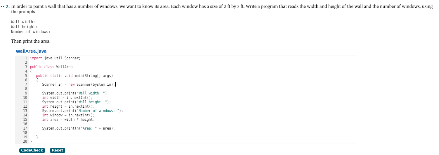 .• 2. In order to paint a wall that has a number of windows, we want to know its area. Each
the prompts
window has a size of 2 ft by 3 ft. Write a program that reads the width and height of the wall and the number of windows, using
Wall width:
Wall height:
Number of windows:
Then print the area.
WallArea.java
1 import java.util.Scanner;
2
3 public class WallArea
4 {
public static
void main(String[] args)
= new Scanner (System.in);|
5
Scanner in
System.out.print ("Wall width: ");
int width = in.nextInt();
System.out.print("Wall height: ");
int height = in.nextInt();
System.out.print("Number of windows: ");
int window = in.nextInt();
int area = width * height;
10
11
12
13
14
15
16
17
18
19
20
System.out.println("Area: " + area);
CodeCheck
Reset
