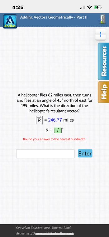 4:25
Acellus
Adding Vectors Geometrically - Part II
A helicopter flies 62 miles east, then turns
and flies at an angle of 45° north of east for
199 miles. What is the direction of the
helicopter's resultant vector?
R=246.77 miles
0 = [?]°
Round your answer to the nearest hundredth.
Copyright © 2003 - 2023 International
Academy of Science All Dichte Decomied
Enter
W
Help Resources