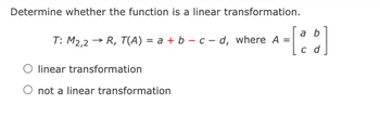 Determine whether the function is a linear transformation.
a
T: M2,2 → R, T(A) = a + b - c-d, where A = - [b]
c d
O linear transformation
O not a linear transformation