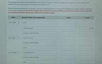 The Bridgeport Company issued $230,000 of 13% bonds on January 1, 2020. The bonds are due January 1, 2025, with interest
payable each July 1 and January 1. The bonds were issued at 97.
Prepare the journal entries for (a) January 1, (b) July 1, and (c) December 31. Assume The Bridgeport Company records straight-line
amortization semiannually. (If no entry is required, select "No Entry" for the account titles and enter O for the amounts. Credit account titles
are automatically indented when amount is entered. Do not Indent manually.)
Date
Jan. 1, 2020
July 1, 2020
Dec. 31, 2020 ✓
Account Titles and Explanation
Cash
Bonds Payable
Premium on Bonds Payable
Interest Expense
Premium on Bonds Payable
Cash
Interest Expense
Premium on Bonds Payable
Cash
Debit
100
Credit
230,000