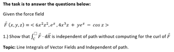 The task is to answer the questions below:
Given the force field
F (x, y, z) = <
6x²z²,e²,4x³z + ye² COS Z >
1.) Show that FdR is independent of path without computing for the curl of F
Topic: Line Integrals of Vector Fields and Independent of path.