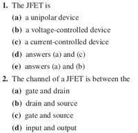 1. The JFET is
(a) a unipolar device
(b) a voltage-controlled device
(c) a current-controlled device
(d) answers (a) and (c)
(e) answers (a) and (b)
2. The channel of a JFET is between the
(a) gate and drain
(b) drain and source
(c) gate and source
(d) input and output
