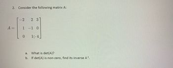 2. Consider the following matrix A:
-2
1
0
2 3
-1 0
1-4
a.
What is det(A)?
b. If det (A) is non-zero, find its inverse A¹.