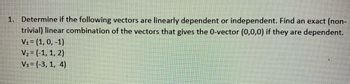 1. Determine if the following vectors are linearly dependent or independent. Find an exact (non-
trivial) linear combination of the vectors that gives the 0-vector (0,0,0) if they are dependent.
V₁ = (1, 0, -1)
V₂ = (-1, 1, 2)
V3 = (-3, 1, 4)