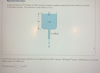 Required information
A tank contains 1 m³
of water at 20°C and has a drawn-capillary outlet tube at the bottom as shown
in the figure below. The diameter of the tube is 3.7 cm.
1 m
The flow rate is
1 m³
L= 80 cm
Find the flow rate if the fluid is SAE 10 oil. For SAE 10 oil at 20°C, take p = 870 kg/m³ and μ = 0.104 kg/m-s. For drawn
tubing, take & 0.0015 mm.
m³/h