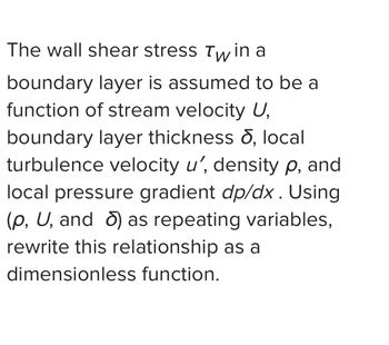 The wall shear stress Twin a
boundary layer is assumed to be a
function of stream velocity U,
boundary layer thickness , local
turbulence velocity u', density p, and
local pressure gradient dp/dx. Using
(p, U, and ) as repeating variables,
rewrite this relationship as a
dimensionless function.