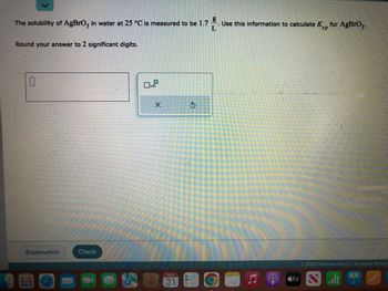 ### Solubility and Ksp Calculation

**Problem:**

The solubility of AgBrO₃ in water at 25 °C is measured to be 1.7 g/L. Use this information to calculate the Ksp (solubility product constant) for AgBrO₃.

Round your answer to 2 significant digits.

#### Solution:

1. **Convert solubility from grams per liter to moles per liter:**

   - Molar mass of AgBrO₃ = Silver (Ag) + Bromine (Br) + 3 × Oxygen (O)
   - Calculate the molar mass using atomic masses: Ag = 107.87 g/mol, Br = 79.90 g/mol, O = 16.00 g/mol.

2. **Calculate concentration in moles per liter:**

   - Use the formula: 
     \[
     \text{Concentration (mol/L)} = \frac{\text{Solubility (g/L)}}{\text{Molar mass (g/mol)}}
     \]

3. **Determine the Ksp expression:**

   For the dissolution of AgBrO₃:
   \[
   \text{AgBrO}_3(s) \leftrightarrow \text{Ag}^+(aq) + \text{BrO}_3^-(aq)
   \]

4. **Calculate Ksp:**

   \[
   K_{sp} = [\text{Ag}^+][\text{BrO}_3^-]
   \]

   Since both ions are produced in a 1:1 ratio:
   \[
   K_{sp} = (S)^2
   \]
   where \( S \) is the molar solubility of AgBrO₃.

5. **Substitute the concentration found earlier into the equation and calculate Ksp.**

- **Input Box:**

  - An input box is provided for entering the calculated Ksp value.
  
- **Interface Elements:**

  - Contains buttons like "Explanation" and "Check" to review or verify the answer.

This problem requires understanding of solubility, molar mass calculations, and equilibrium concepts to solve for Ksp.