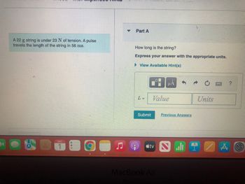 A 22 g string is under 23 N of tension. A pulse
travels the length of the string in 56 ms.
DEC
-
O
▼
Part A
How long is the string?
Express your answer with the appropriate units.
► View Available Hint(s)
L=
HASING T
Submit
Value
Previous Answers
tv N
MacBook Air
Units
A O