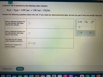 A galvanic cell is powered by the following redox reaction:
Br₂(1) + H₂(g) + 2OH(aq) 2 Br (aq) + 2H₂O(1)
Answer the following questions about this cell. If you need any electrochemical data, be sure you get it from the ALEKS Data tab..
Write a balanced equation for
the half-reaction that takes
place at the cathode.
Write a balanced equation for
the half-reaction that takes
place at the anode.
Calculate the cell voltage
under standard conditions.
Round your answer to 2
decimal places.
Explanation
Check
E = V
DEC
ローロ
ity
X
S
Ⓒ2022 McGraw Hill LLC. All Rights Reserve-