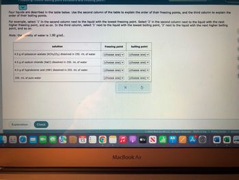 Predr ng relative Doming pont elev
Four liquids are described in the table below. Use the second column of the table to explain the order of their freezing points, and the third column to explain the
order of their boiling points.
For example, select '1' in the second column next to the liquid with the lowest freezing point. Select '2' in the second column next to the liquid with the next
higher freezing point, and so on. In the third column, select '1' next to the liquid with the lowest boiling point, '2' next to the liquid with the next higher boiling
point, and so on.
Note: the density of water is 1.00 g/mL.
4.5 g of potassium acetate (KCH3CO₂) dissolved in 250. mL of water
4.5 g of sodium chloride (NaCl) dissolved in 250. mL of water
4.5 g of hydrobromic acid (HBr) dissolved in 250. mL of water
250. mL of pure water
Explanation
GUS
S
www
solution
1
Check
point...
SEP
13
freezing point
(choose one)
(choose one)
(choose one)
(choose one) ✓
X
boiling point
(choose one)
(choose one)
(choose one)
(choose one)
$
MacBook Air
tv
Ⓒ2022 McGraw Hill LLC. All Rights Reserved. Terms of Use | Privacy Center | Accessi
A
A
C
W
C
2
44
